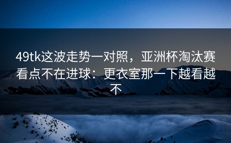 49tk这波走势一对照，亚洲杯淘汰赛看点不在进球：更衣室那一下越看越不