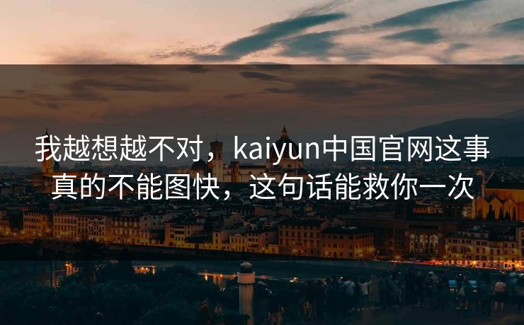 我越想越不对，kaiyun中国官网这事真的不能图快，这句话能救你一次