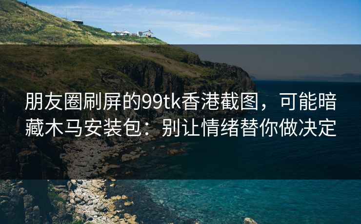 朋友圈刷屏的99tk香港截图，可能暗藏木马安装包：别让情绪替你做决定