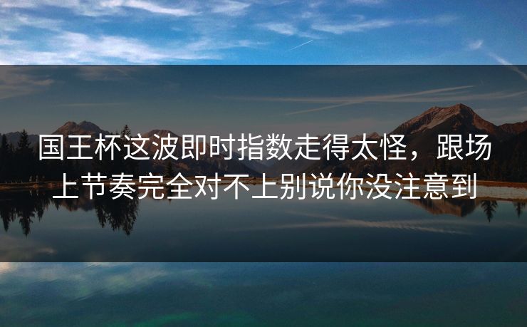 国王杯这波即时指数走得太怪，跟场上节奏完全对不上别说你没注意到