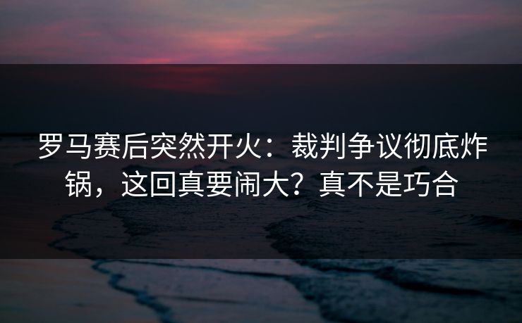 罗马赛后突然开火：裁判争议彻底炸锅，这回真要闹大？真不是巧合