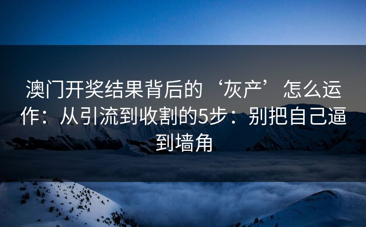 澳门开奖结果背后的‘灰产’怎么运作：从引流到收割的5步：别把自己逼到墙角