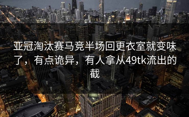 亚冠淘汰赛马竞半场回更衣室就变味了，有点诡异，有人拿从49tk流出的截