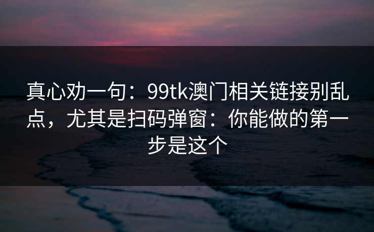 真心劝一句：99tk澳门相关链接别乱点，尤其是扫码弹窗：你能做的第一步是这个