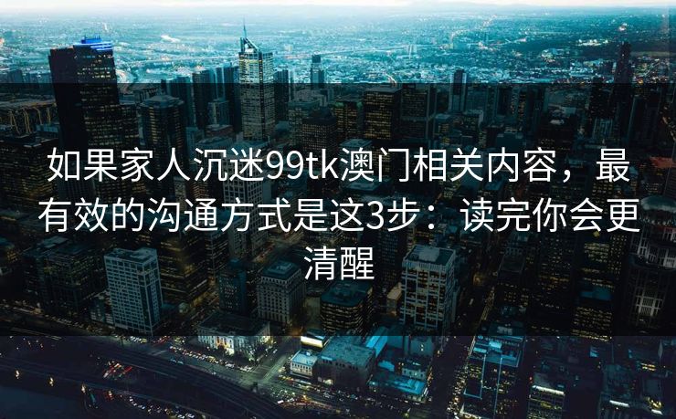 如果家人沉迷99tk澳门相关内容，最有效的沟通方式是这3步：读完你会更清醒