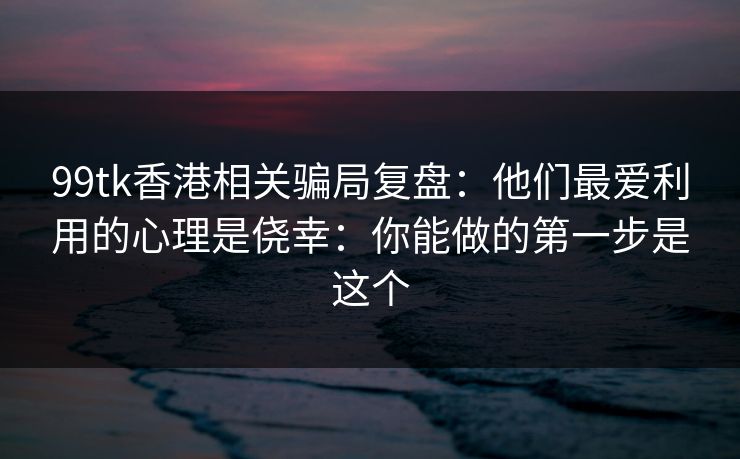 99tk香港相关骗局复盘：他们最爱利用的心理是侥幸：你能做的第一步是这个